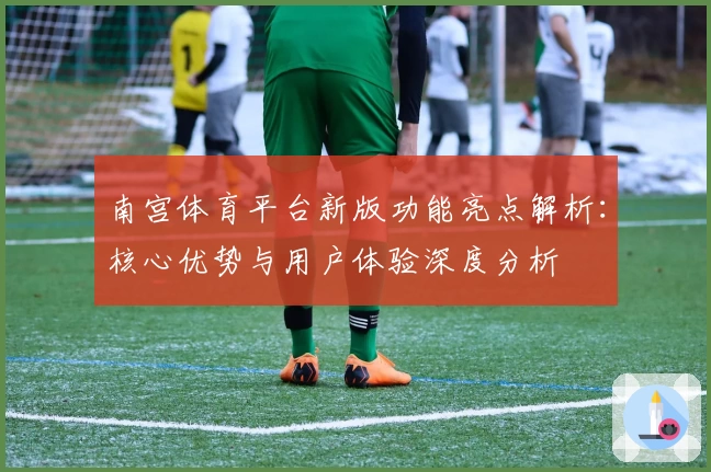 南宫体育平台新版功能亮点解析：核心优势与用户体验深度分析