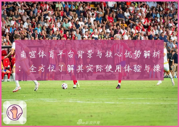 南宫体育平台背景与核心优势解析：全方位了解其实际使用体验与操作流程