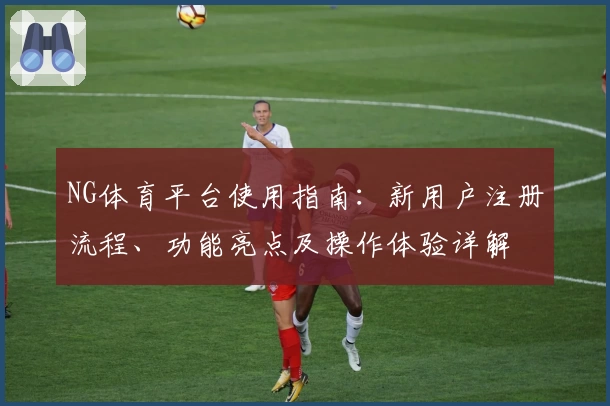 NG体育平台使用指南：新用户注册流程、功能亮点及操作体验详解